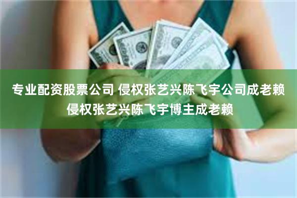 专业配资股票公司 侵权张艺兴陈飞宇公司成老赖 侵权张艺兴陈飞宇博主成老赖