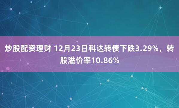 炒股配资理财 12月23日科达转债下跌3.29%，转股溢价率10.86%