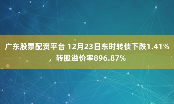 广东股票配资平台 12月23日东时转债下跌1.41%，转股溢价率896.87%