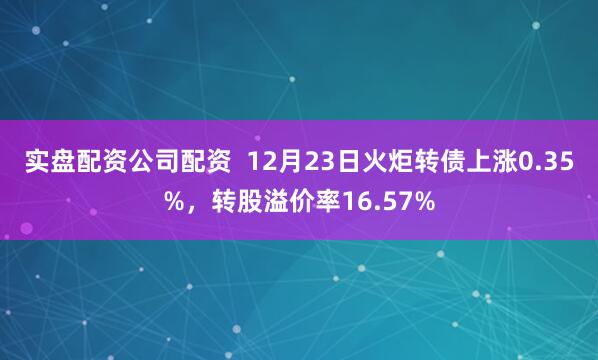 实盘配资公司配资  12月23日火炬转债上涨0.35%，转股溢价率16.57%