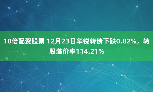 10倍配资股票 12月23日华锐转债下跌0.82%，转股溢价率114.21%