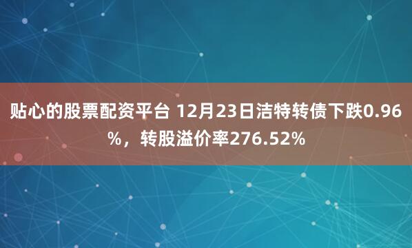 贴心的股票配资平台 12月23日洁特转债下跌0.96%，转股溢价率276.52%