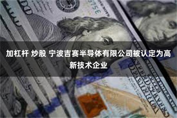 加杠杆 炒股 宁波吉赛半导体有限公司被认定为高新技术企业