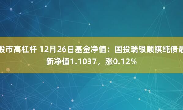 股市高杠杆 12月26日基金净值：国投瑞银顺祺纯债最新净值1.1037，涨0.12%