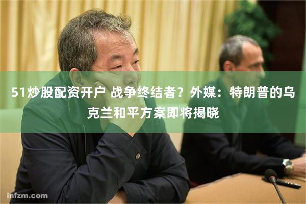 51炒股配资开户 战争终结者？外媒：特朗普的乌克兰和平方案即将揭晓