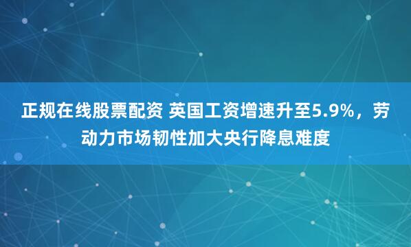 正规在线股票配资 英国工资增速升至5.9%，劳动力市场韧性加大央行降息难度