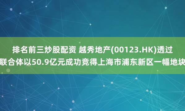 排名前三炒股配资 越秀地产(00123.HK)透过联合体以50.9亿元成功竞得上海市浦东新区一幅地块