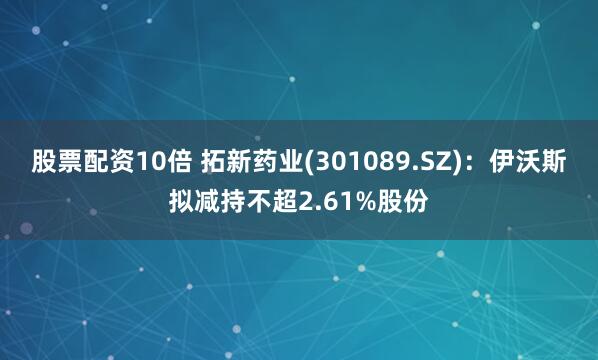 股票配资10倍 拓新药业(301089.SZ)：伊沃斯拟减持不超2.61%股份