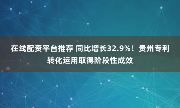 在线配资平台推荐 同比增长32.9%！贵州专利转化运用取得阶段性成效