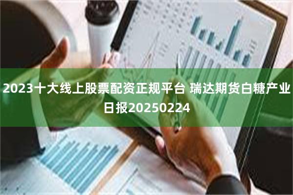 2023十大线上股票配资正规平台 瑞达期货白糖产业日报20250224