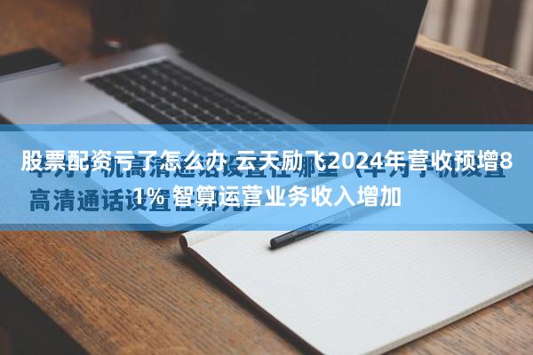 股票配资亏了怎么办 云天励飞2024年营收预增81% 智算运营业务收入增加