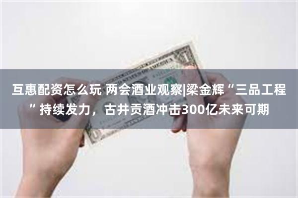 互惠配资怎么玩 两会酒业观察|梁金辉“三品工程”持续发力，古井贡酒冲击300亿未来可期