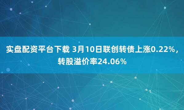 实盘配资平台下载 3月10日联创转债上涨0.22%，转股溢价率24.06%