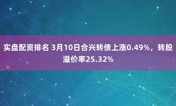 实盘配资排名 3月10日合兴转债上涨0.49%，转股溢价率25.32%