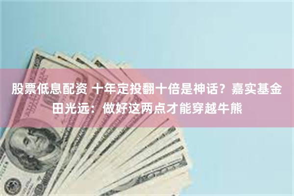 股票低息配资 十年定投翻十倍是神话？嘉实基金田光远：做好这两点才能穿越牛熊