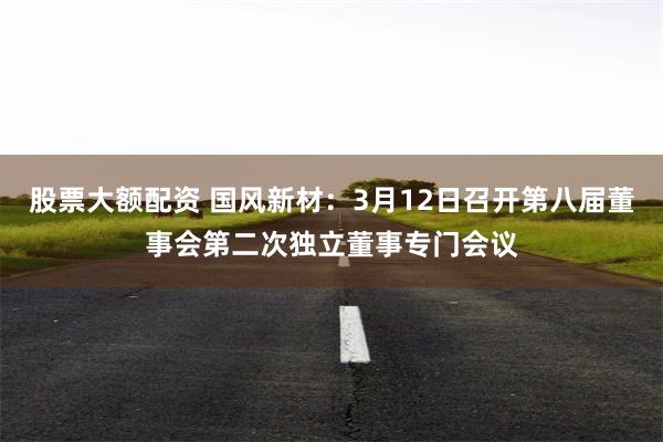 股票大额配资 国风新材：3月12日召开第八届董事会第二次独立董事专门会议