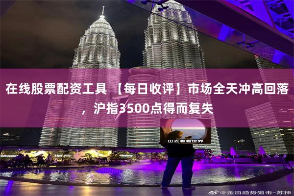 在线股票配资工具 【每日收评】市场全天冲高回落，沪指3500