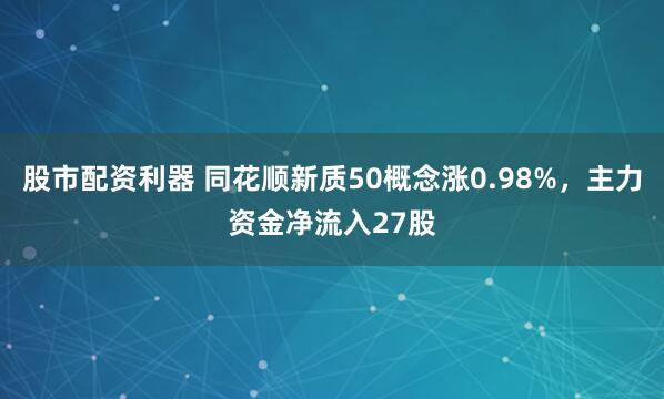 股市配资利器 同花顺新质50概念涨0.98%，主力资金净流入