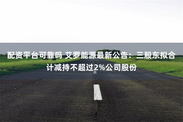 配资平台可靠吗 艾罗能源最新公告：三股东拟合计减持不超过2%